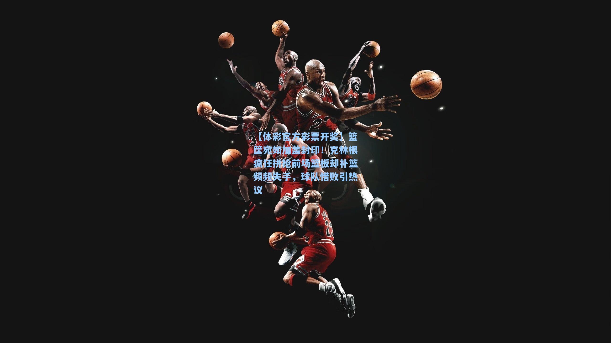 篮筐宛如加盖封印!克林根疯狂拼抢前场篮板却补篮频频失手,球队惜败引热议