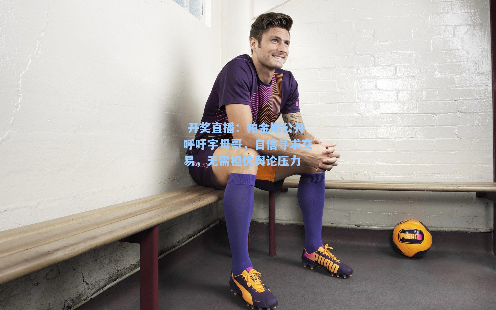  开奖直播：帕金斯公开呼吁字母哥，自信寻求交易，无需担忧舆论压力