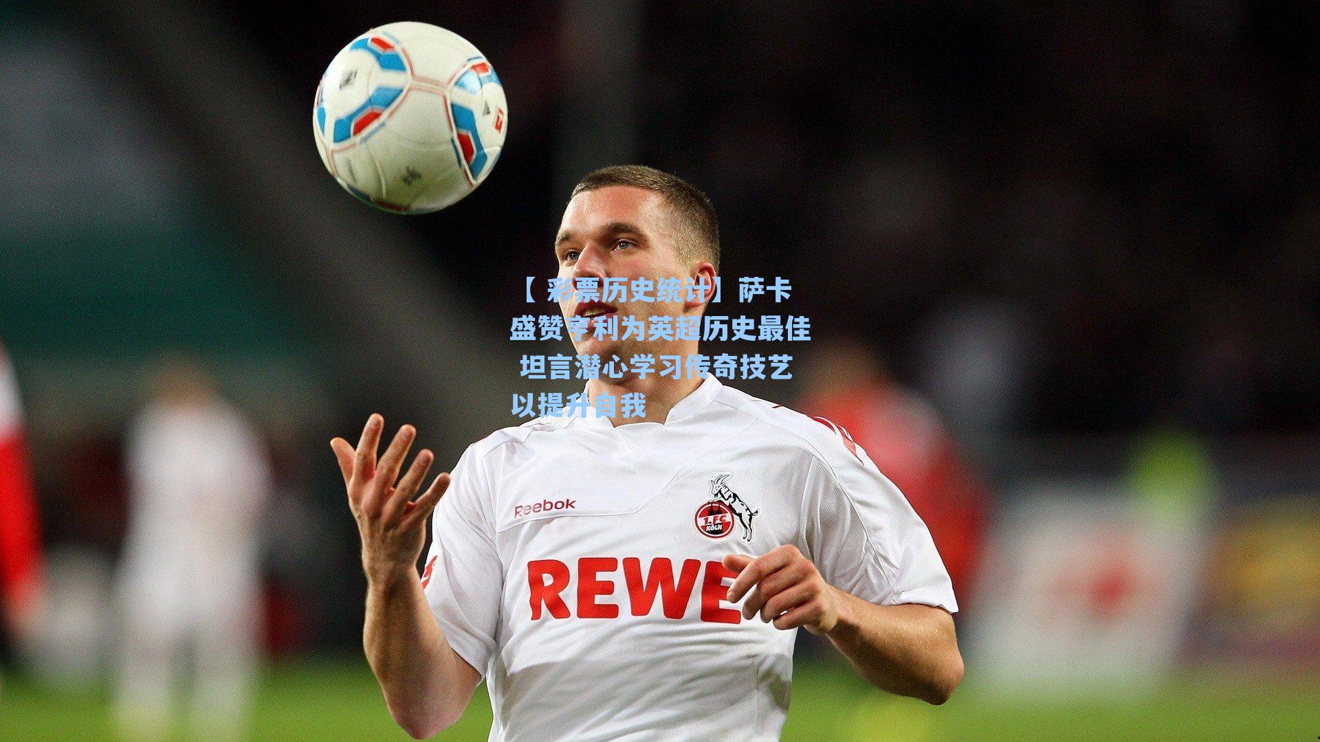 萨卡盛赞亨利为英超历史最佳 坦言潜心学习传奇技艺以提升自我