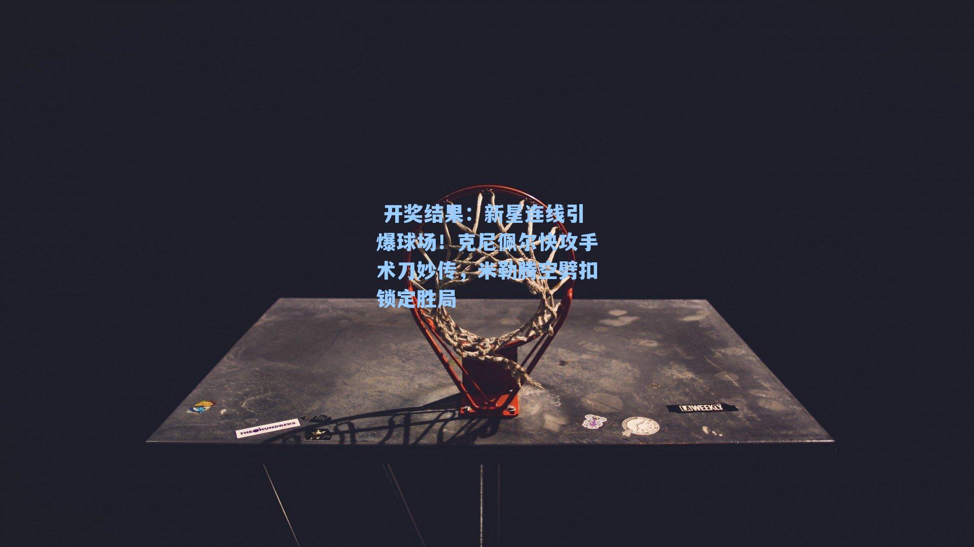 开奖结果：新星连线引爆球场！克尼佩尔快攻手术刀妙传，米勒腾空劈扣锁定胜局