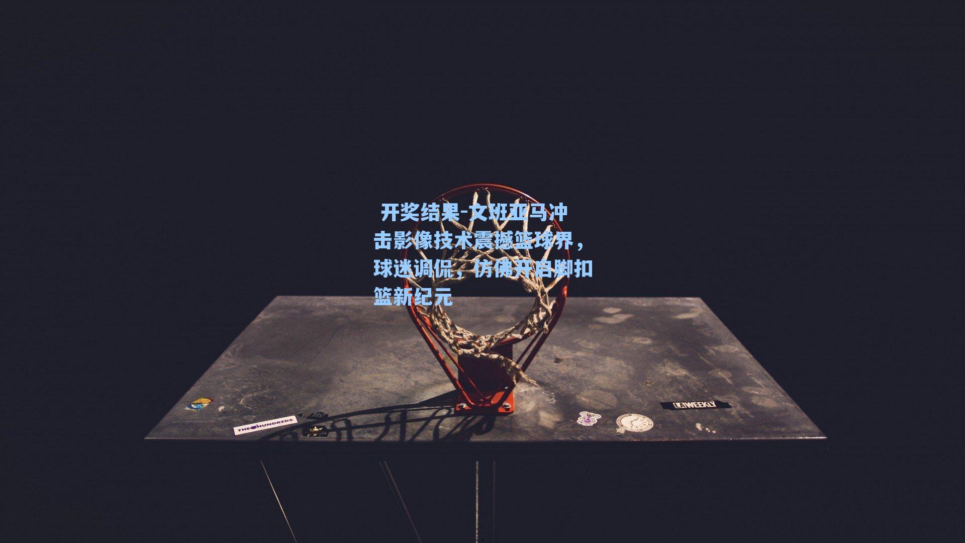 文班亚马冲击影像技术震撼篮球界，球迷调侃，仿佛开启脚扣篮新纪元