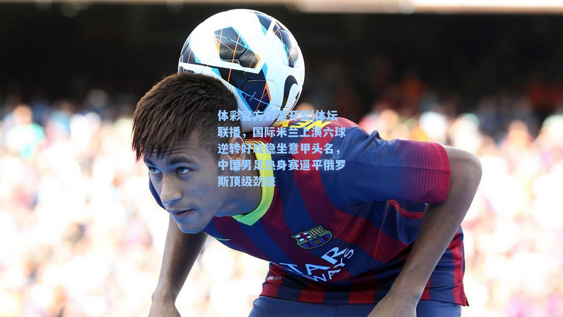 体坛联播，国际米兰上演六球逆转好戏稳坐意甲头名，中国男足热身赛逼平俄罗斯顶级劲旅